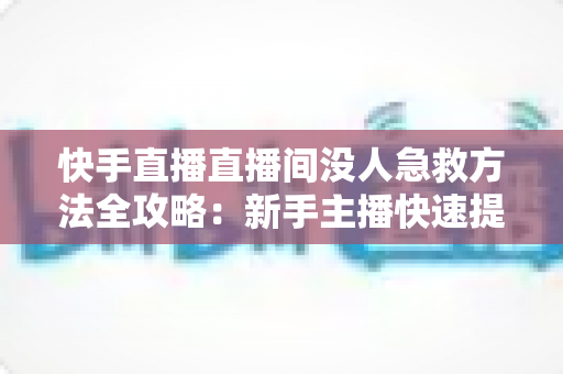 快手直播直播间没人急救方法全攻略：新手主播快速提升人气的实用技巧大全