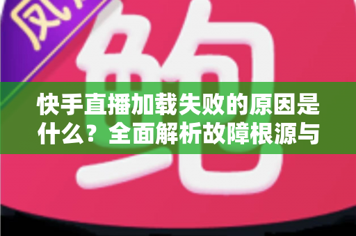 快手直播加载失败的原因是什么？全面解析故障根源与实用解决方法指南