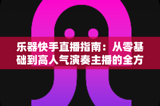 乐器快手直播指南：从零基础到高人气演奏主播的全方位实战手册