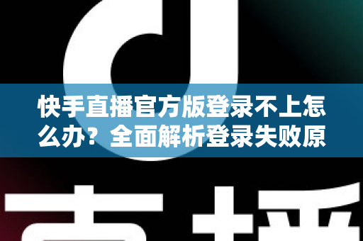 快手直播官方版登录不上怎么办？全面解析登录失败原因与高效解决方法指南