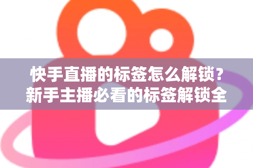 快手直播的标签怎么解锁？新手主播必看的标签解锁全攻略与运营秘籍