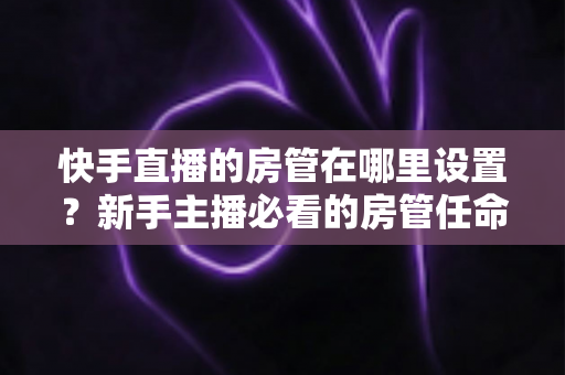 快手直播的房管在哪里设置？新手主播必看的房管任命全流程与实用管理指南