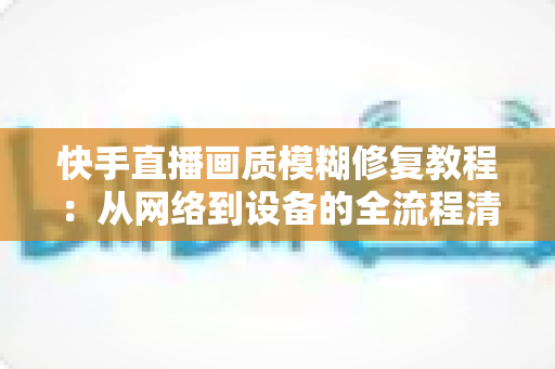 快手直播画质模糊修复教程：从网络到设备的全流程清晰化方案，助你快速告别“马赛克”直播
