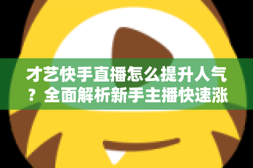 才艺快手直播怎么提升人气？全面解析新手主播快速涨粉的实战秘籍与运营技巧