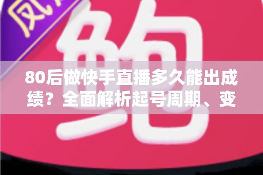 80后做快手直播多久能出成绩？全面解析起号周期、变现时间表与提速实战指南