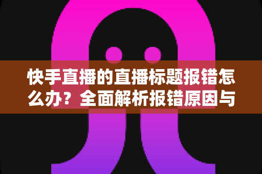 快手直播的直播标题报错怎么办？全面解析报错原因与快速解决方法