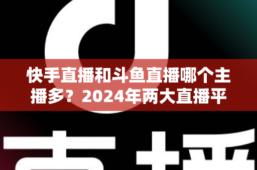 快手直播和斗鱼直播哪个主播多？2024年两大直播平台主播规模与生态全面对比解析