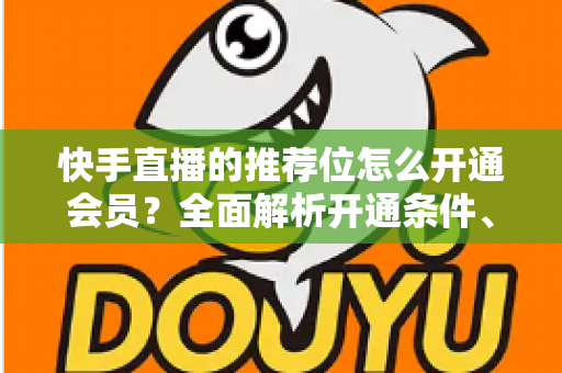 快手直播的推荐位怎么开通会员？全面解析开通条件、操作步骤与实用运营技巧
