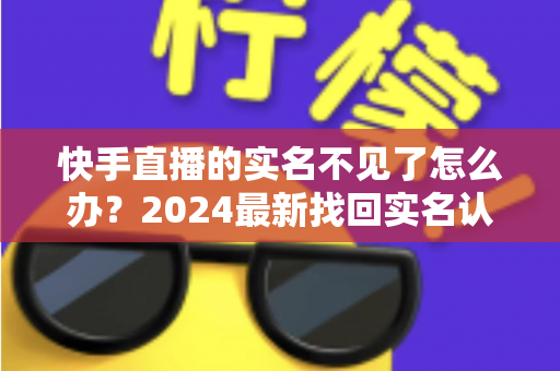 快手直播的实名不见了怎么办？2024最新找回实名认证的完整攻略与实用技巧
