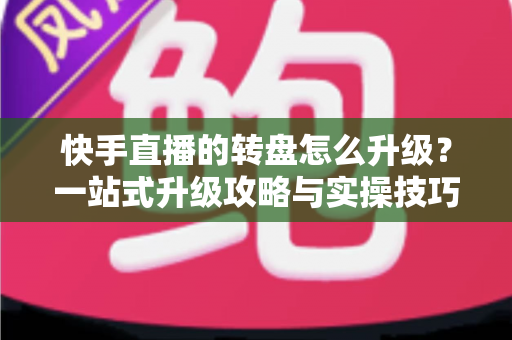 快手直播的转盘怎么升级？一站式升级攻略与实操技巧全解析