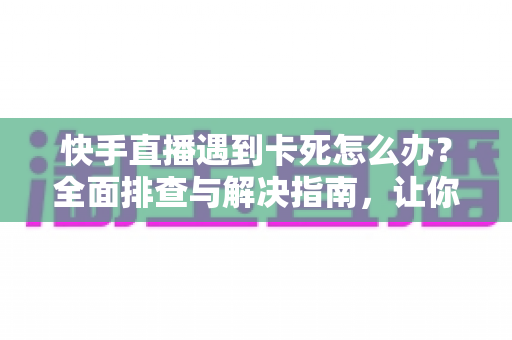 快手直播遇到卡死怎么办？全面排查与解决指南，让你直播流畅不中断
