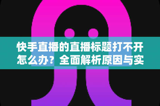 快手直播的直播标题打不开怎么办？全面解析原因与实用解决方案