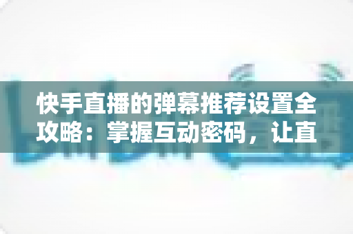 快手直播的弹幕推荐设置全攻略：掌握互动密码，让直播更精彩