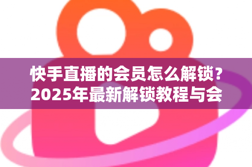 快手直播的会员怎么解锁？2025年最新解锁教程与会员权益详解