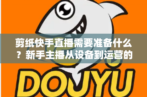 剪纸快手直播需要准备什么？新手主播从设备到运营的全方位开播指南