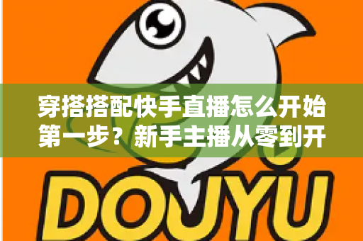 穿搭搭配快手直播怎么开始第一步？新手主播从零到开播的完整实战指南