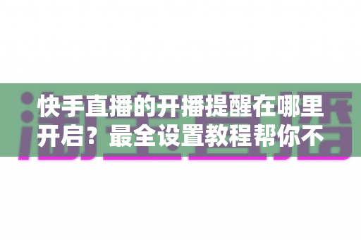快手直播的开播提醒在哪里开启？最全设置教程帮你不错过任何精彩直播