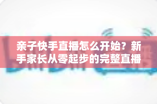 亲子快手直播怎么开始？新手家长从零起步的完整直播指南与实用技巧