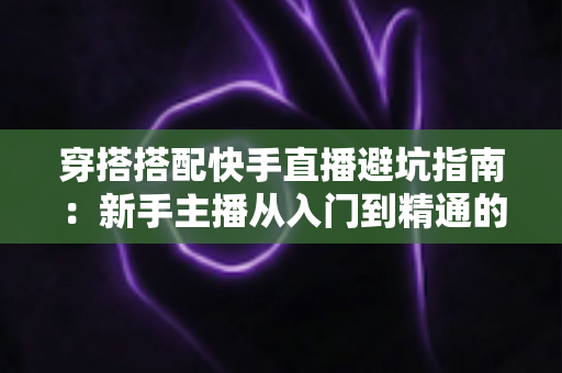 穿搭搭配快手直播避坑指南：新手主播从入门到精通的实用攻略全解析