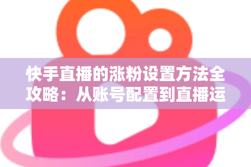 快手直播的涨粉设置方法全攻略：从账号配置到直播运营，新手也能快速涨粉的实用指南