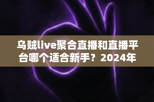 乌贼live聚合直播和直播平台哪个适合新手?2024年主播入门全攻略与选择指南 乌贼live聚合直播和直播平台哪个适合新手?2024年主播入门全攻略与选择指南