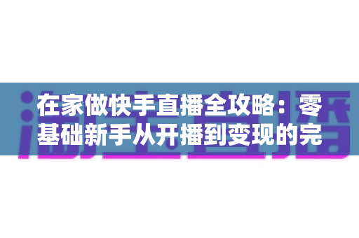 在家做快手直播全攻略：零基础新手从开播到变现的完整指南