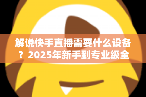 解说快手直播需要什么设备？2025年新手到专业级全套设备清单与选购攻略