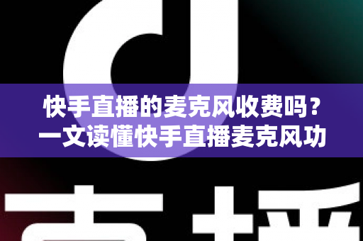 快手直播的麦克风收费吗？一文读懂快手直播麦克风功能与费用真相