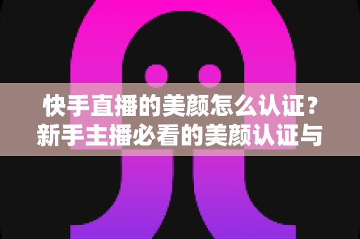 快手直播的美颜怎么认证？新手主播必看的美颜认证与开启全攻略