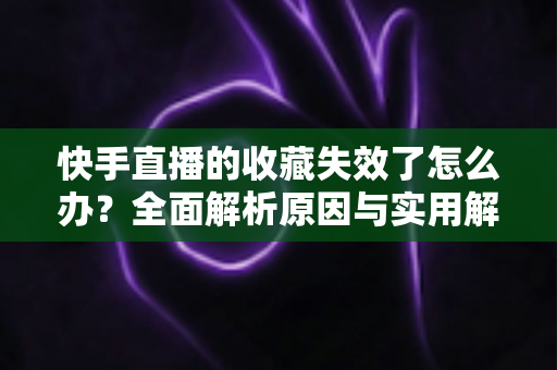快手直播的收藏失效了怎么办？全面解析原因与实用解决方案一览