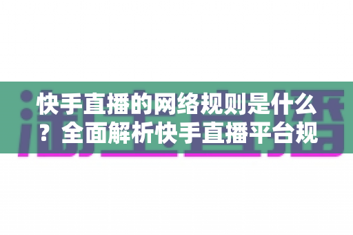 快手直播的网络规则是什么？全面解析快手直播平台规范与主播必知注意事项