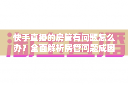 快手直播的房管有问题怎么办？全面解析房管问题成因与高效解决方案指南