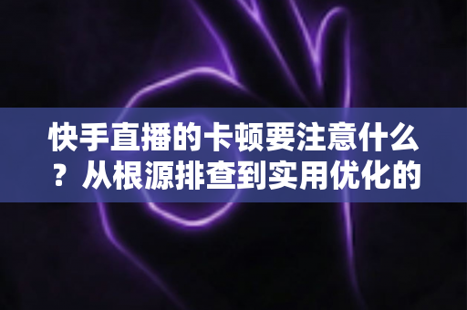 快手直播的卡顿要注意什么？从根源排查到实用优化的完整指南，助你告别直播掉帧烦恼