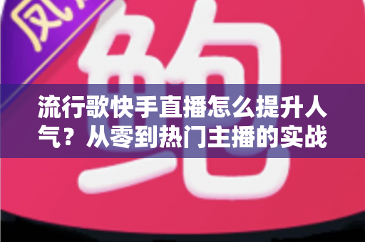 流行歌快手直播怎么提升人气?从零到热门主播的实战运营全攻略 流行歌快手直播怎么提升人气?从零到热门主播的实战运营全攻略