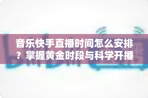 音乐快手直播时间怎么安排？掌握黄金时段与科学开播策略的完整运营指南