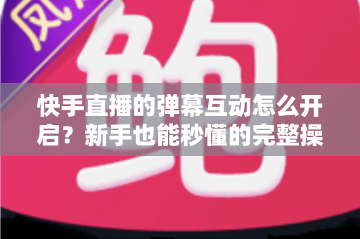 快手直播的弹幕互动怎么开启？新手也能秒懂的完整操作指南与互动涨粉技巧