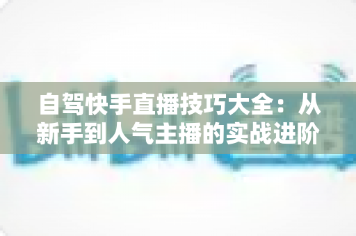 自驾快手直播技巧大全：从新手到人气主播的实战进阶指南