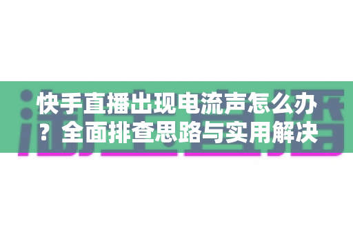 快手直播出现电流声怎么办？全面排查思路与实用解决方案一文讲透