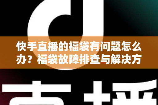快手直播的福袋有问题怎么办？福袋故障排查与解决方法全攻略