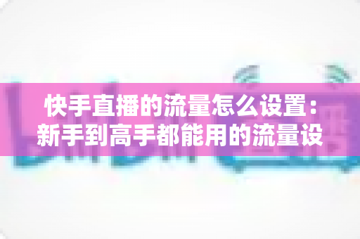 快手直播的流量怎么设置：新手到高手都能用的流量设置与提升全攻略