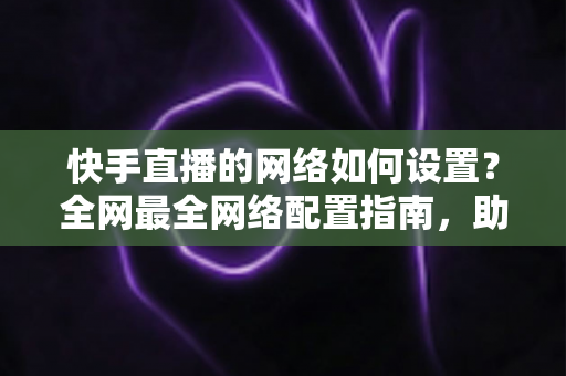 快手直播的网络如何设置？全网最全网络配置指南，助你直播流畅不卡顿