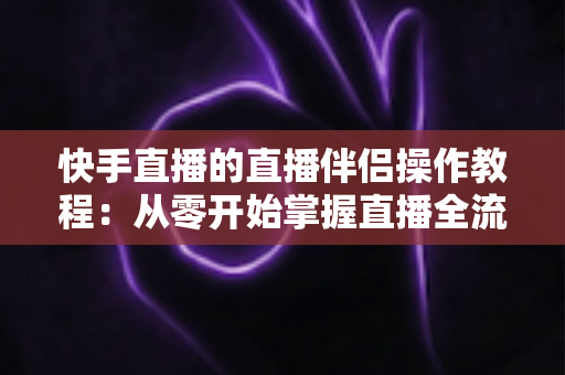 快手直播的直播伴侣操作教程：从零开始掌握直播全流程的完整指南