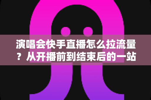演唱会快手直播怎么拉流量?从开播前到结束后的一站式引流涨粉实战指南 演唱会快手直播怎么拉流量?从开播前到结束后的一站式引流涨粉实战指南