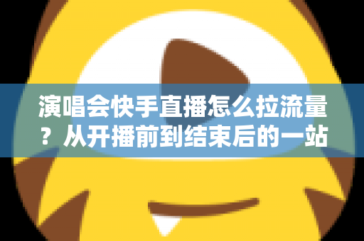演唱会快手直播怎么拉流量？从开播前到结束后的一站式引流涨粉实战指南