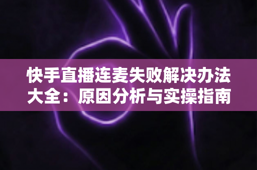 快手直播连麦失败解决办法大全：原因分析与实操指南一次讲透