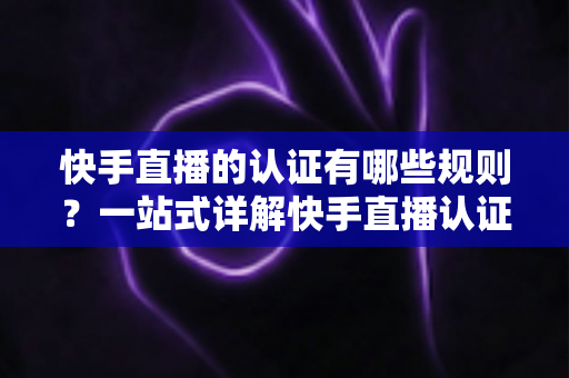 快手直播的认证有哪些规则？一站式详解快手直播认证条件、流程与避坑指南