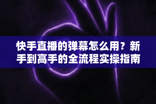 快手直播的弹幕怎么用？新手到高手的全流程实操指南