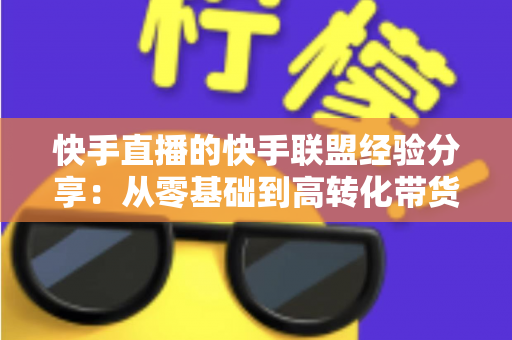 快手直播的快手联盟经验分享：从零基础到高转化带货的实战指南
