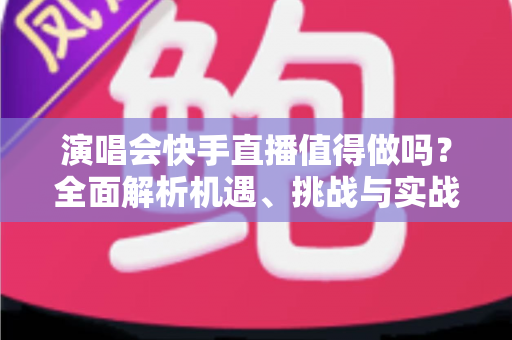 演唱会快手直播值得做吗？全面解析机遇、挑战与实战攻略
