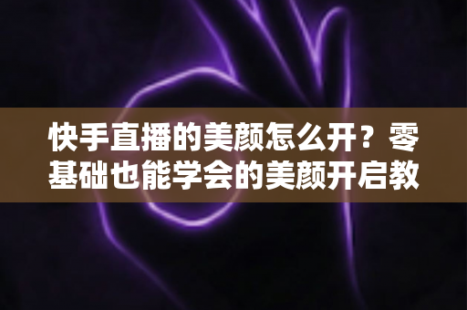 快手直播的美颜怎么开？零基础也能学会的美颜开启教程与实用技巧全解析